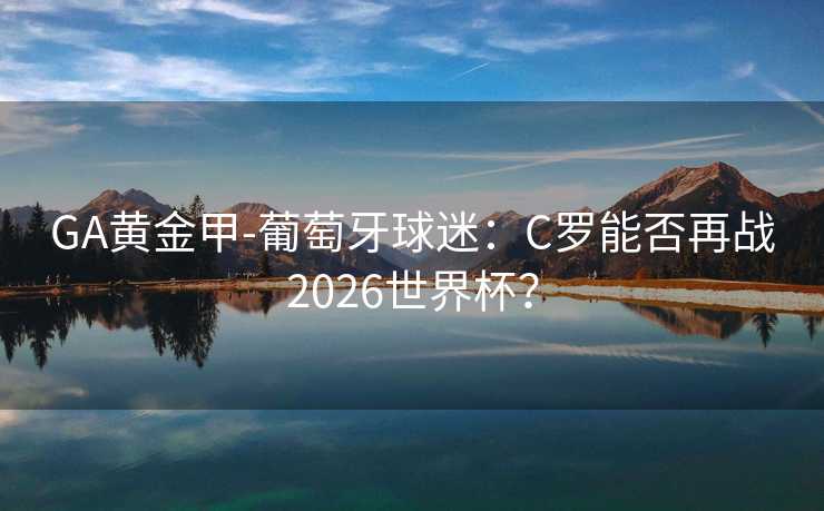 GA黄金甲-葡萄牙球迷：C罗能否再战2026世界杯？
